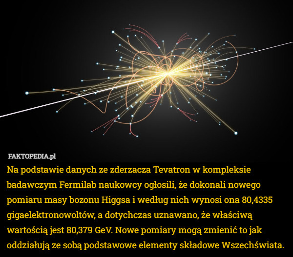Na podstawie danych ze zderzacza Tevatron w kompleksie badawczym Fermilab naukowcy ogłosili, że dokonali nowego pomiaru masy bozonu Higgsa i według nich wynosi ona 80,4335 gigaelektronowoltów, a dotychczas uznawano, że właściwą wartością jest 80,379 GeV. Nowe pomiary mogą zmienić to jak oddziałują ze sobą podstawowe elementy składowe Wszechświata. 