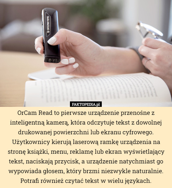 OrCam Read to pierwsze urządzenie przenośne z inteligentną kamerą, która odczytuje tekst z dowolnej drukowanej powierzchni lub ekranu cyfrowego. Użytkownicy kierują laserową ramkę urządzenia na stronę książki, menu, reklamę lub ekran wyświetlający tekst, naciskają przycisk, a urządzenie natychmiast go wypowiada głosem, który brzmi niezwykle naturalnie. Potrafi również czytać tekst w wielu językach. 
