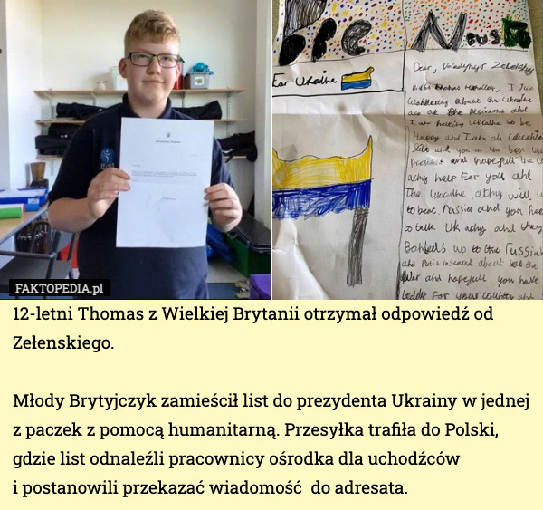 12-letni Thomas z Wielkiej Brytanii otrzymał odpowiedź od Zełenskiego.

Młody Brytyjczyk zamieścił list do prezydenta Ukrainy w jednej z paczek z pomocą humanitarną. Przesyłka trafiła do Polski, gdzie list odnaleźli pracownicy ośrodka dla uchodźców 
i postanowili przekazać wiadomość  do adresata. 