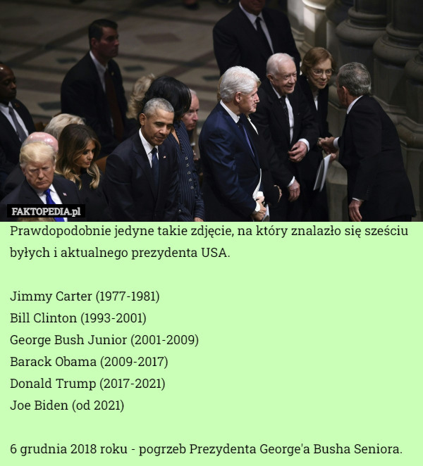 Prawdopodobnie jedyne takie zdjęcie, na który znalazło się sześciu byłych i aktualnego prezydenta USA.

Jimmy Carter (1977-1981)
Bill Clinton (1993-2001)
George Bush Junior (2001-2009)
Barack Obama (2009-2017)
Donald Trump (2017-2021)
Joe Biden (od 2021)

6 grudnia 2018 roku - pogrzeb Prezydenta George'a Busha Seniora. 