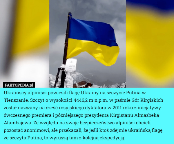 Ukraińscy alpiniści powiesili flagę Ukrainy na szczycie Putina w Tienszanie. Szczyt o wysokości 4446,2 m n.p.m. w paśmie Gór Kirgiskich został nazwany na cześć rosyjskiego dyktatora w 2011 roku z inicjatywy ówczesnego premiera i późniejszego prezydenta Kirgistanu Ałmazbeka Atambajewa. Ze względu na swoje bezpieczeństwo alpiniści chcieli pozostać anonimowi, ale przekazali, że jeśli ktoś zdejmie ukraińską flagę
 ze szczytu Putina, to wyruszą tam z kolejną ekspedycją. 