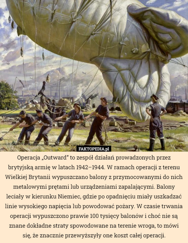 Operacja „Outward” to zespół działań prowadzonych przez brytyjską armię w latach 1942–1944. W ramach operacji z terenu Wielkiej Brytanii wypuszczano balony z przymocowanymi do nich metalowymi prętami lub urządzeniami zapalającymi. Balony leciały w kierunku Niemiec, gdzie po opadnięciu miały uszkadzać linie wysokiego napięcia lub powodować pożary. W czasie trwania operacji wypuszczono prawie 100 tysięcy balonów i choć nie są znane dokładne straty spowodowane na terenie wroga, to mówi się, że znacznie przewyższyły one koszt całej operacji. 