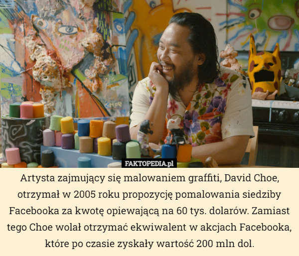 Artysta zajmujący się malowaniem graffiti, David Choe, otrzymał w 2005 roku propozycję pomalowania siedziby Facebooka za kwotę opiewającą na 60 tys. dolarów. Zamiast tego Choe wolał otrzymać ekwiwalent w akcjach Facebooka, które po czasie zyskały wartość 200 mln dol. 