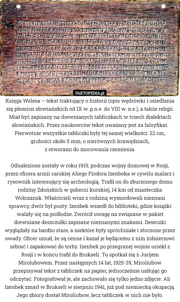 Księga Welesa – tekst traktujący o historii (opis wędrówki i osiedlania się plemion słowiańskich od IX w. p.n.e. do VIII w. n.e.), a także religii. Miał być zapisany na drewnianych tabliczkach w trzech dialektach słowiańskich. Przez naukowców tekst uważany jest za falsyfikat. Pierwotnie wszystkie tabliczki były tej samej wielkości: 22 cm, grubości około 5 mm, o nierównych krawędziach,
 z otworami do mocowania rzemienia.

 Odnalezione zostały w roku 1919, podczas wojny domowej w Rosji, przez oficera armii carskiej Aliego Fiodora Izenbeka w cywilu malarz i rysownik interesujący się archeologią. Trafił on do zburzonego domu rodziny Zdońskich w guberni kurskiej, 14 km od miasteczka Wołczansk. Właścicieli wraz z rodziną wymordowali nieznani sprawcy, dwór był pusty. Izenbek wszedł do biblioteki, gdzie książki walały się na podłodze. Zwrócił uwagę na związane w pakiet drewniane deszczułki zapisane nieznanymi znakami. Deseczki wyglądały na bardzo stare, a niektóre były spróchniałe i stoczone przez owady. Oficer uznał, że są cenne i kazał je będącemu z nim żołnierzowi zebrać i zapakować do torby. Izenbek po przegranej wojnie uciekł z Rosji i w końcu trafił do Brukseli. Tu spotkał się z Jurijem Mirolubowem. Przez następnych 14 lat, 1925-39, Miroliubow przepisywał tekst z tabliczek na papier, jednocześnie usiłując go odczytać. Fotografował je, ale zachowało się tylko jedno zdjęcie. Ali Izenbek zmarł w Brukseli w sierpniu 1941, już pod niemiecką okupacją. Jego zbiory dostał Miroliubow, lecz tabliczek w nich nie było. 