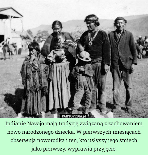 Indianie Navajo mają tradycję związaną z zachowaniem nowo narodzonego dziecka. W pierwszych miesiącach obserwują noworodka i ten, kto usłyszy jego śmiech
jako pierwszy, wyprawia przyjęcie. 