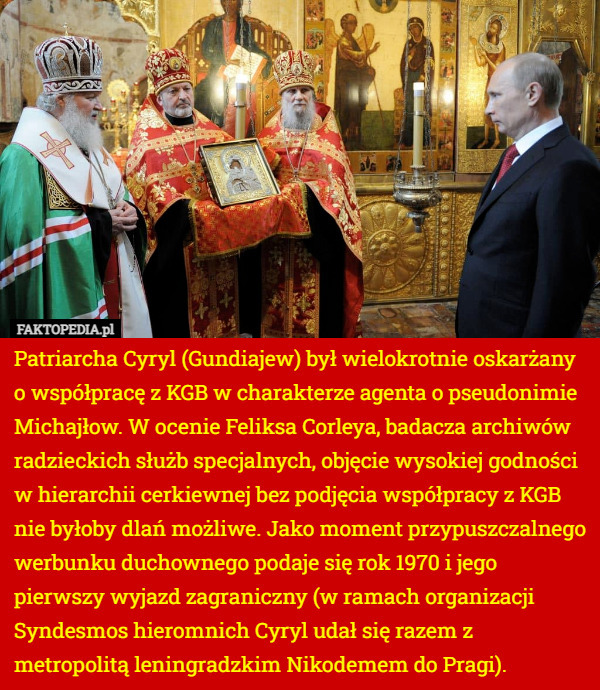 Patriarcha Cyryl (Gundiajew) był wielokrotnie oskarżany o współpracę z KGB w charakterze agenta o pseudonimie Michajłow. W ocenie Feliksa Corleya, badacza archiwów radzieckich służb specjalnych, objęcie wysokiej godności w hierarchii cerkiewnej bez podjęcia współpracy z KGB nie byłoby dlań możliwe. Jako moment przypuszczalnego werbunku duchownego podaje się rok 1970 i jego pierwszy wyjazd zagraniczny (w ramach organizacji Syndesmos hieromnich Cyryl udał się razem z metropolitą leningradzkim Nikodemem do Pragi). 