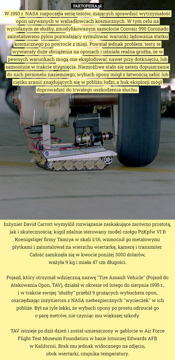 W 1993 r. NASA rozpoczęła serię testów, mających sprawdzić wytrzymałość opon używanych w wahadłowcach kosmicznych. W tym celu na wycofanym ze służby, zmodyfikowanym samolocie Convair 990 Coronado zainstalowano pylon pozwalający symulować warunki lądowania statku kosmicznego po powrocie z misji. Powstał jednak problem: testy te wywierały duże obciążenia na oponach i istniała realna groźba, że w pewnych warunkach mogą one eksplodować nawet przy dotknięciu, lub samoistnie w trakcie stygnięcia. Niemożliwe stało się zatem dopuszczanie do nich personelu naziemnego; wybuch opony mógł z łatwością zabić lub ciężko zranić znajdujących się w pobliżu ludzi, a huk eksplozji mógł doprowadzić do trwałego uszkodzenia słuchu. Inżynier David Carrott wymyślił rozwiązanie zaskakujące zarówno prostotą, jak i skutecznością: kupił zdalnie sterowany model czołgu PzKpfw VI B Koenigstiger firmy Tamiya w skali 1/16, wzmocnił go metalowymi
 płytkami i zainstalował na wierzchu wiertarkę, kamerę i transmiter.
 Całość zamknęła się w kwocie poniżej 3000 dolarów,
 ważyła 9 kg i miała 47 cm długości.

Pojazd, który otrzymał wdzięczną nazwę "Tire Assault Vehicle" (Pojazd do Atakowania Opon, TAV), działał w okresie od lutego do sierpnia 1995 r.,
 i w trakcie swojej "służby" przebił 9 grożących wybuchem opon, oszczędzając inżynierom z NASA niebezpiecznych "wycieczek" w ich pobliże. Był na tyle lekki, że wybuch opony po prostu odrzucał go
 o parę metrów, nie czyniąc mu większej szkody.

TAV istnieje po dziś dzień i został umieszczony w gablocie w Air Force Flight Test Museum Foundation w bazie lotniczej Edwards AFB
 w Kalifornii. Brak mu jednak widocznego na zdjęciu,
 obok wiertarki, czujnika temperatury. 