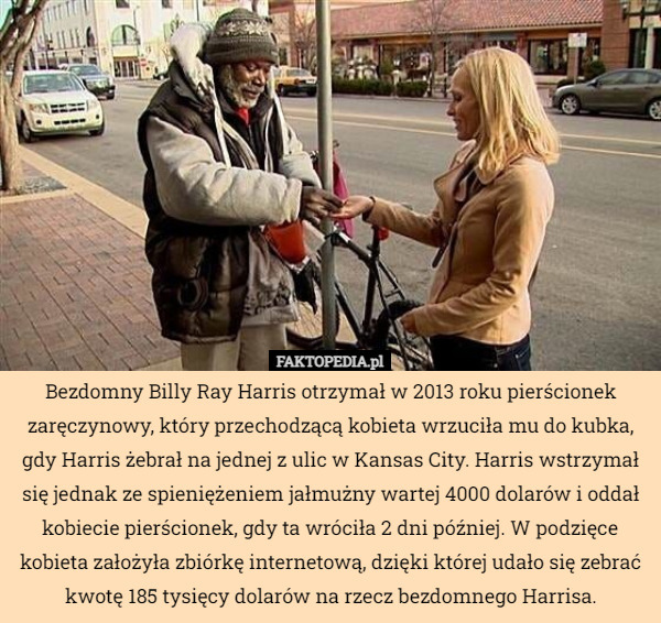 Bezdomny Billy Ray Harris otrzymał w 2013 roku pierścionek zaręczynowy, który przechodzącą kobieta wrzuciła mu do kubka, gdy Harris żebrał na jednej z ulic w Kansas City. Harris wstrzymał się jednak ze spieniężeniem jałmużny wartej 4000 dolarów i oddał kobiecie pierścionek, gdy ta wróciła 2 dni później. W podzięce kobieta założyła zbiórkę internetową, dzięki której udało się zebrać kwotę 185 tysięcy dolarów na rzecz bezdomnego Harrisa. 