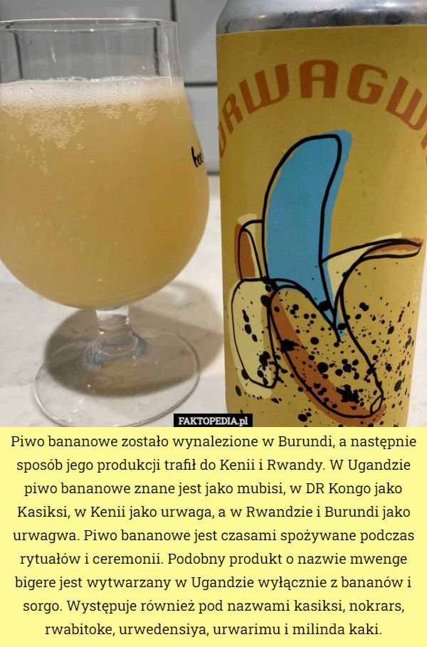 Piwo bananowe zostało wynalezione w Burundi, a następnie sposób jego produkcji trafił do Kenii i Rwandy. W Ugandzie piwo bananowe znane jest jako mubisi, w DR Kongo jako Kasiksi, w Kenii jako urwaga, a w Rwandzie i Burundi jako urwagwa. Piwo bananowe jest czasami spożywane podczas rytuałów i ceremonii. Podobny produkt o nazwie mwenge bigere jest wytwarzany w Ugandzie wyłącznie z bananów i sorgo. Występuje również pod nazwami kasiksi, nokrars, rwabitoke, urwedensiya, urwarimu i milinda kaki. 