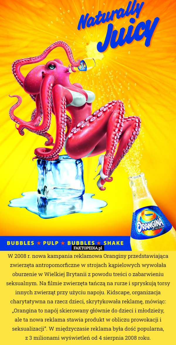 W 2008 r. nowa kampania reklamowa Oranginy przedstawiająca zwierzęta antropomorficzne w strojach kąpielowych wywołała oburzenie w Wielkiej Brytanii z powodu treści o zabarwieniu seksualnym. Na filmie zwierzęta tańczą na rurze i spryskują torsy innych zwierząt przy użyciu napoju. Kidscape, organizacja charytatywna na rzecz dzieci, skrytykowała reklamę, mówiąc: „Orangina to napój skierowany głównie do dzieci i młodzieży,
 ale ta nowa reklama stawia produkt w obliczu prowokacji i seksualizacji”. W międzyczasie reklama była dość popularna,
 z 3 milionami wyświetleń od 4 sierpnia 2008 roku. 