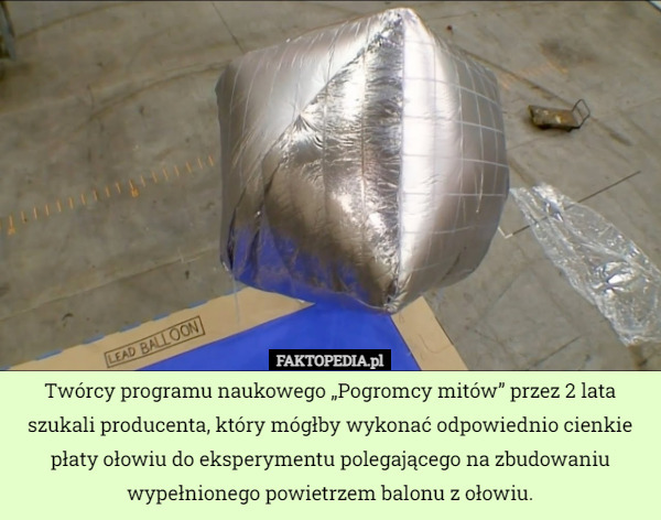 Twórcy programu naukowego „Pogromcy mitów” przez 2 lata szukali producenta, który mógłby wykonać odpowiednio cienkie płaty ołowiu do eksperymentu polegającego na zbudowaniu wypełnionego powietrzem balonu z ołowiu. 