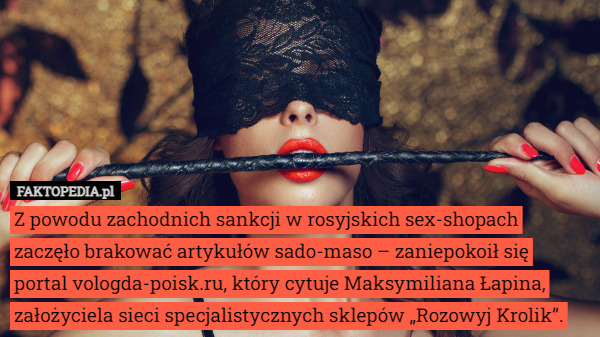 Z powodu zachodnich sankcji w rosyjskich sex-shopach zaczęło brakować artykułów sado-maso – zaniepokoił się portal vologda-poisk.ru, który cytuje Maksymiliana Łapina, założyciela sieci specjalistycznych sklepów „Rozowyj Krolik”. 
