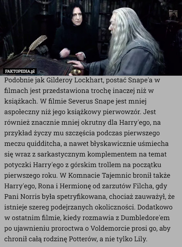 Podobnie jak Gilderoy Lockhart, postać Snape'a w filmach jest przedstawiona trochę inaczej niż w książkach. W filmie Severus Snape jest mniej aspołeczny niż jego książkowy pierwowzór. Jest również znacznie mniej okrutny dla Harry'ego, na przykład życzy mu szczęścia podczas pierwszego meczu quidditcha, a nawet błyskawicznie uśmiecha się wraz z sarkastycznym komplementem na temat potyczki Harry'ego z górskim trollem na początku pierwszego roku. W Komnacie Tajemnic bronił także Harry'ego, Rona i Hermionę od zarzutów Filcha, gdy Pani Norris była spetryfikowana, chociaż zauważył, że istnieje szereg podejrzanych okoliczności. Dodatkowo w ostatnim filmie, kiedy rozmawia z Dumbledore'em po ujawnieniu proroctwa o Voldemorcie prosi go, aby chronił całą rodzinę Potterów, a nie tylko Lily. 