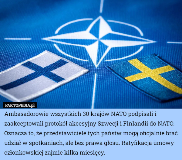 Ambasadorowie wszystkich 30 krajów NATO podpisali i zaakceptowali protokół akcesyjny Szwecji i Finlandii do NATO.
Oznacza to, że przedstawiciele tych państw mogą oficjalnie brać udział w spotkaniach, ale bez prawa głosu. Ratyfikacja umowy członkowskiej zajmie kilka miesięcy. 