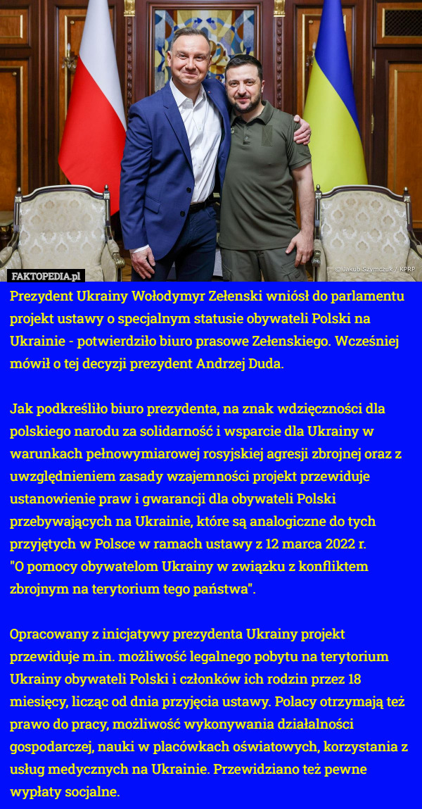 Prezydent Ukrainy Wołodymyr Zełenski wniósł do parlamentu projekt ustawy o specjalnym statusie obywateli Polski na Ukrainie - potwierdziło biuro prasowe Zełenskiego. Wcześniej mówił o tej decyzji prezydent Andrzej Duda.

Jak podkreśliło biuro prezydenta, na znak wdzięczności dla polskiego narodu za solidarność i wsparcie dla Ukrainy w warunkach pełnowymiarowej rosyjskiej agresji zbrojnej oraz z uwzględnieniem zasady wzajemności projekt przewiduje ustanowienie praw i gwarancji dla obywateli Polski przebywających na Ukrainie, które są analogiczne do tych przyjętych w Polsce w ramach ustawy z 12 marca 2022 r.
 "O pomocy obywatelom Ukrainy w związku z konfliktem zbrojnym na terytorium tego państwa".

Opracowany z inicjatywy prezydenta Ukrainy projekt przewiduje m.in. możliwość legalnego pobytu na terytorium Ukrainy obywateli Polski i członków ich rodzin przez 18 miesięcy, licząc od dnia przyjęcia ustawy. Polacy otrzymają też prawo do pracy, możliwość wykonywania działalności gospodarczej, nauki w placówkach oświatowych, korzystania z usług medycznych na Ukrainie. Przewidziano też pewne wypłaty socjalne. 