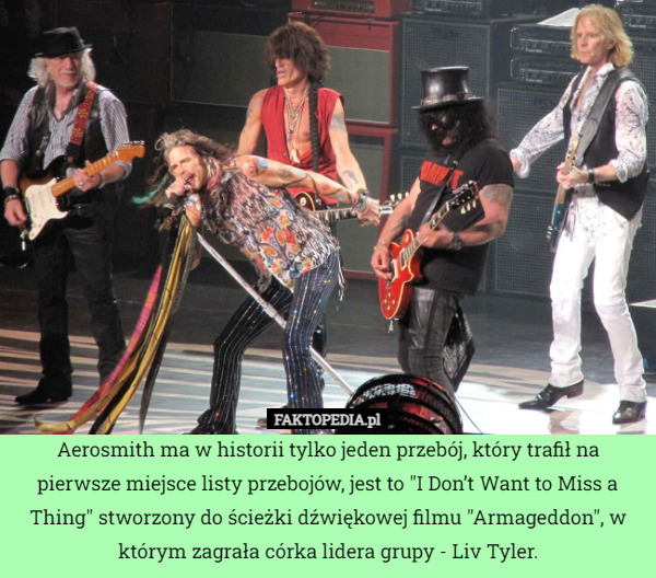 Aerosmith ma w historii tylko jeden przebój, który trafił na pierwsze miejsce listy przebojów, jest to "I Don’t Want to Miss a Thing" stworzony do ścieżki dźwiękowej filmu "Armageddon", w którym zagrała córka lidera grupy - Liv Tyler. 
