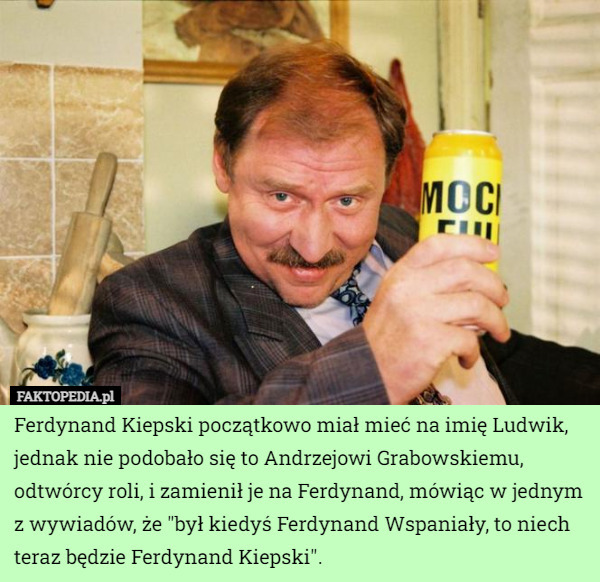 Ferdynand Kiepski początkowo miał mieć na imię Ludwik, jednak nie podobało się to Andrzejowi Grabowskiemu, odtwórcy roli, i zamienił je na Ferdynand, mówiąc w jednym z wywiadów, że "był kiedyś Ferdynand Wspaniały, to niech teraz będzie Ferdynand Kiepski". 