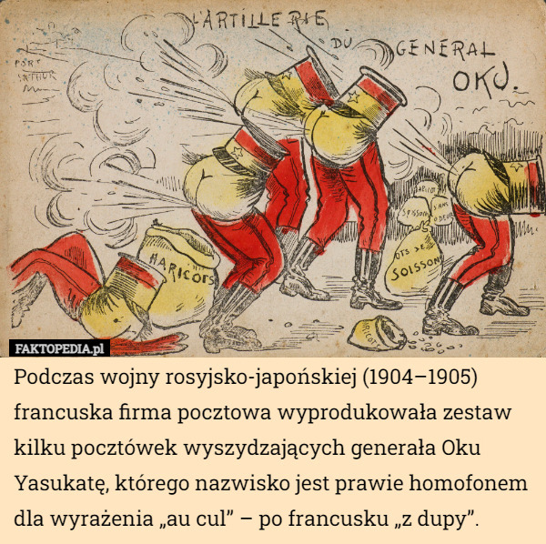 Podczas wojny rosyjsko-japońskiej (1904–1905) francuska firma pocztowa wyprodukowała zestaw kilku pocztówek wyszydzających generała Oku Yasukatę, którego nazwisko jest prawie homofonem dla wyrażenia „au cul” – po francusku „z dupy”. 