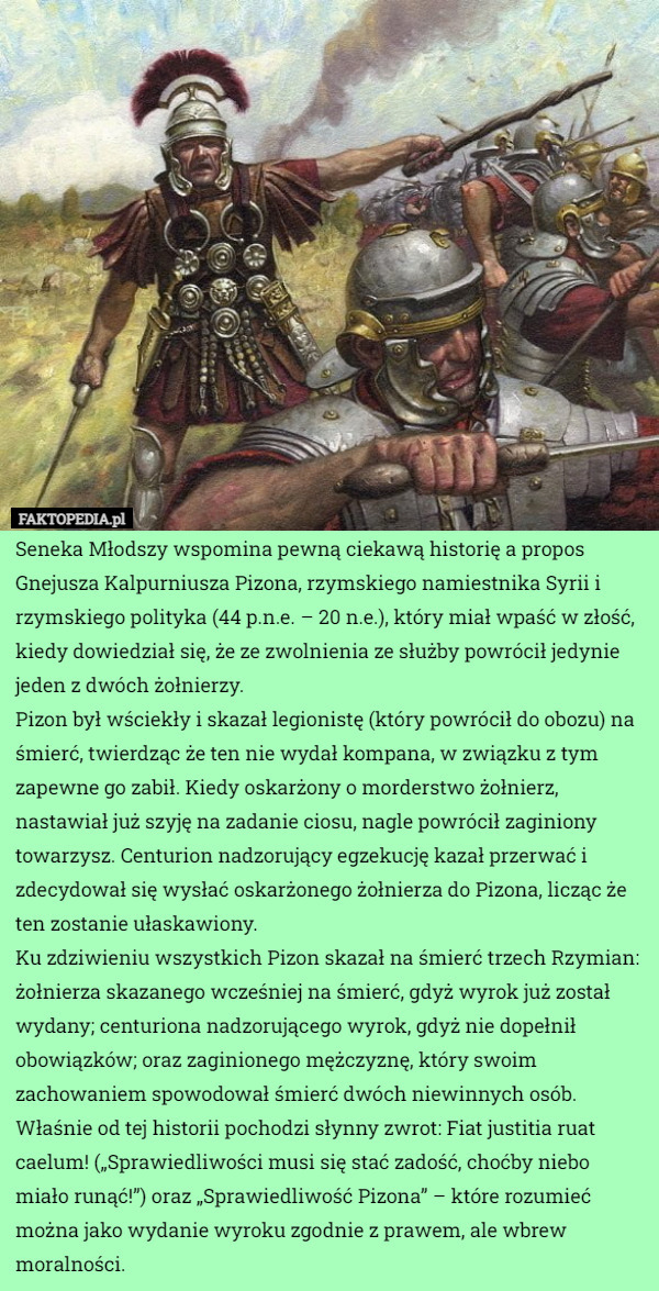 Seneka Młodszy wspomina pewną ciekawą historię a propos Gnejusza Kalpurniusza Pizona, rzymskiego namiestnika Syrii i rzymskiego polityka (44 p.n.e. – 20 n.e.), który miał wpaść w złość, kiedy dowiedział się, że ze zwolnienia ze służby powrócił jedynie jeden z dwóch żołnierzy.
Pizon był wściekły i skazał legionistę (który powrócił do obozu) na śmierć, twierdząc że ten nie wydał kompana, w związku z tym zapewne go zabił. Kiedy oskarżony o morderstwo żołnierz, nastawiał już szyję na zadanie ciosu, nagle powrócił zaginiony towarzysz. Centurion nadzorujący egzekucję kazał przerwać i zdecydował się wysłać oskarżonego żołnierza do Pizona, licząc że ten zostanie ułaskawiony.
Ku zdziwieniu wszystkich Pizon skazał na śmierć trzech Rzymian: żołnierza skazanego wcześniej na śmierć, gdyż wyrok już został wydany; centuriona nadzorującego wyrok, gdyż nie dopełnił obowiązków; oraz zaginionego mężczyznę, który swoim zachowaniem spowodował śmierć dwóch niewinnych osób.
Właśnie od tej historii pochodzi słynny zwrot: Fiat justitia ruat caelum! („Sprawiedliwości musi się stać zadość, choćby niebo miało runąć!”) oraz „Sprawiedliwość Pizona” – które rozumieć można jako wydanie wyroku zgodnie z prawem, ale wbrew moralności. 