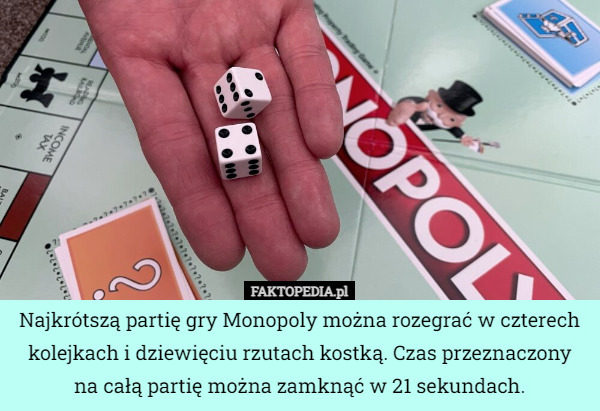 Najkrótszą partię gry Monopoly można rozegrać w czterech kolejkach i dziewięciu rzutach kostką. Czas przeznaczony na całą partię można zamknąć w 21 sekundach. 