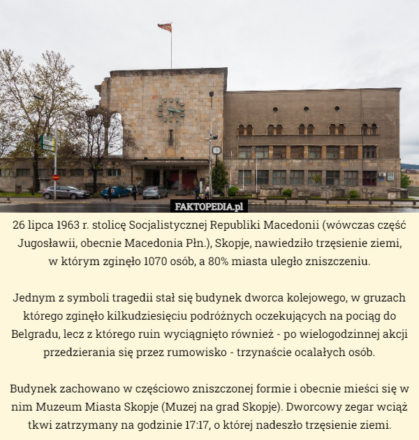 26 lipca 1963 r. stolicę Socjalistycznej Republiki Macedonii (wówczas część Jugosławii, obecnie Macedonia Płn.), Skopje, nawiedziło trzęsienie ziemi,
 w którym zginęło 1070 osób, a 80% miasta uległo zniszczeniu.

Jednym z symboli tragedii stał się budynek dworca kolejowego, w gruzach którego zginęło kilkudziesięciu podróżnych oczekujących na pociąg do Belgradu, lecz z którego ruin wyciągnięto również - po wielogodzinnej akcji przedzierania się przez rumowisko - trzynaście ocalałych osób.

Budynek zachowano w częściowo zniszczonej formie i obecnie mieści się w nim Muzeum Miasta Skopje (Muzej na grad Skopje). Dworcowy zegar wciąż tkwi zatrzymany na godzinie 17:17, o której nadeszło trzęsienie ziemi. 