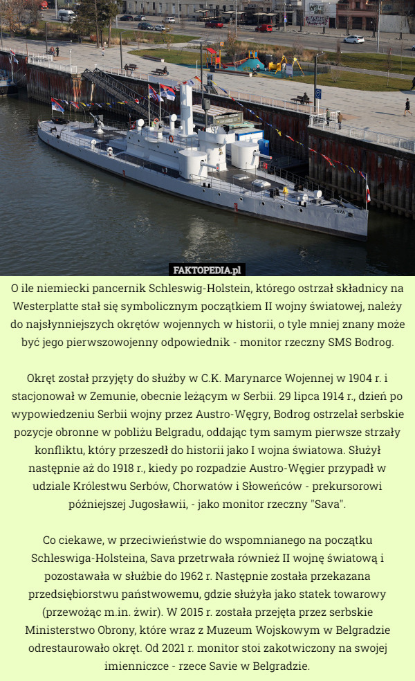 O ile niemiecki pancernik Schleswig-Holstein, którego ostrzał składnicy na Westerplatte stał się symbolicznym początkiem II wojny światowej, należy do najsłynniejszych okrętów wojennych w historii, o tyle mniej znany może być jego pierwszowojenny odpowiednik - monitor rzeczny SMS Bodrog.

Okręt został przyjęty do służby w C.K. Marynarce Wojennej w 1904 r. i stacjonował w Zemunie, obecnie leżącym w Serbii. 29 lipca 1914 r., dzień po wypowiedzeniu Serbii wojny przez Austro-Węgry, Bodrog ostrzelał serbskie pozycje obronne w pobliżu Belgradu, oddając tym samym pierwsze strzały konfliktu, który przeszedł do historii jako I wojna światowa. Służył następnie aż do 1918 r., kiedy po rozpadzie Austro-Węgier przypadł w udziale Królestwu Serbów, Chorwatów i Słoweńców - prekursorowi późniejszej Jugosławii, - jako monitor rzeczny "Sava".

Co ciekawe, w przeciwieństwie do wspomnianego na początku Schleswiga-Holsteina, Sava przetrwała również II wojnę światową i pozostawała w służbie do 1962 r. Następnie została przekazana przedsiębiorstwu państwowemu, gdzie służyła jako statek towarowy (przewożąc m.in. żwir). W 2015 r. została przejęta przez serbskie Ministerstwo Obrony, które wraz z Muzeum Wojskowym w Belgradzie odrestaurowało okręt. Od 2021 r. monitor stoi zakotwiczony na swojej imienniczce - rzece Savie w Belgradzie. 