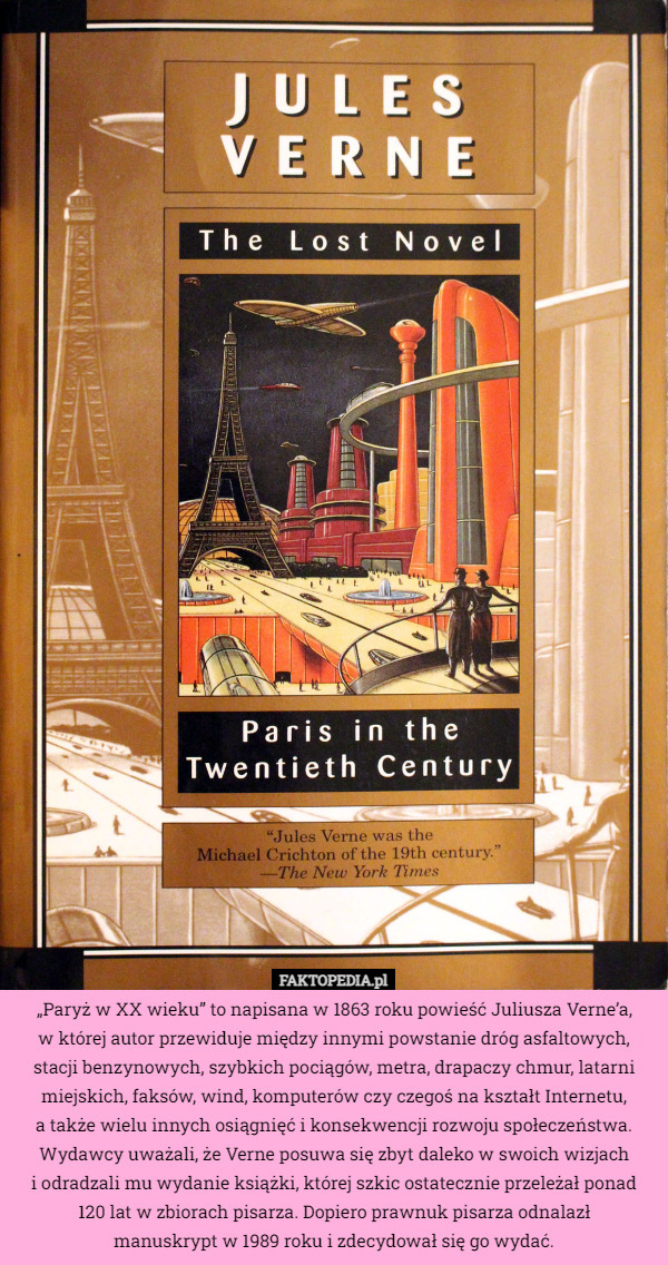 „Paryż w XX wieku” to napisana w 1863 roku powieść Juliusza Verne’a,
w której autor przewiduje między innymi powstanie dróg asfaltowych, stacji benzynowych, szybkich pociągów, metra, drapaczy chmur, latarni miejskich, faksów, wind, komputerów czy czegoś na kształt Internetu,
 a także wielu innych osiągnięć i konsekwencji rozwoju społeczeństwa. Wydawcy uważali, że Verne posuwa się zbyt daleko w swoich wizjach
i odradzali mu wydanie książki, której szkic ostatecznie przeleżał ponad
120 lat w zbiorach pisarza. Dopiero prawnuk pisarza odnalazł
 manuskrypt w 1989 roku i zdecydował się go wydać. 