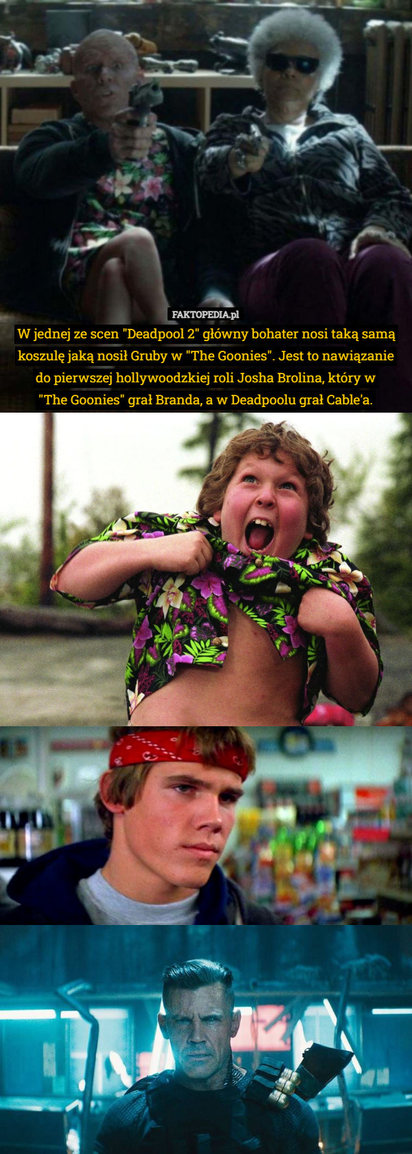 W jednej ze scen "Deadpool 2" główny bohater nosi taką samą koszulę jaką nosił Gruby w "The Goonies". Jest to nawiązanie do pierwszej hollywoodzkiej roli Josha Brolina, który w
 "The Goonies" grał Branda, a w Deadpoolu grał Cable'a. 