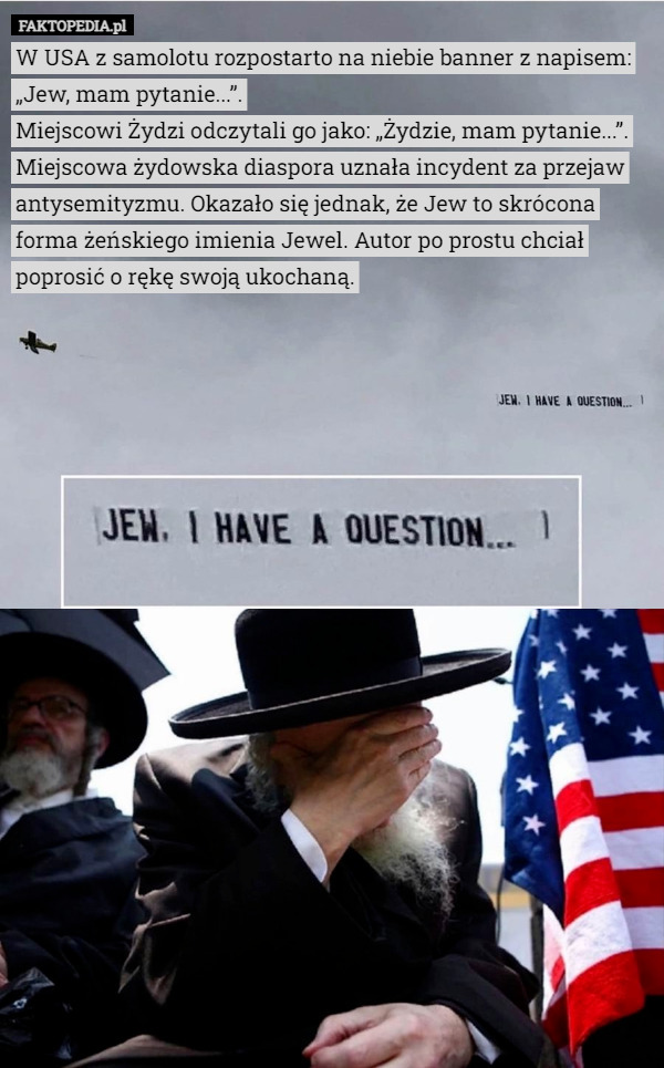 W USA z samolotu rozpostarto na niebie banner z napisem: „Jew, mam pytanie...”.
Miejscowi Żydzi odczytali go jako: „Żydzie, mam pytanie...”.
Miejscowa żydowska diaspora uznała incydent za przejaw antysemityzmu. Okazało się jednak, że Jew to skrócona forma żeńskiego imienia Jewel. Autor po prostu chciał poprosić o rękę swoją ukochaną. 