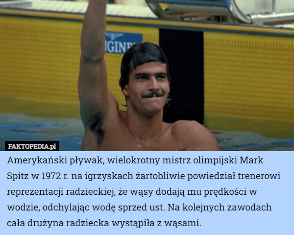 Amerykański pływak, wielokrotny mistrz olimpijski Mark Spitz w 1972 r. na igrzyskach żartobliwie powiedział trenerowi reprezentacji radzieckiej, że wąsy dodają mu prędkości w wodzie, odchylając wodę sprzed ust. Na kolejnych zawodach cała drużyna radziecka wystąpiła z wąsami. 