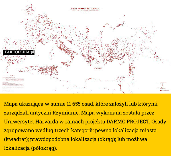 Mapa ukazująca w sumie 11 655 osad, które założyli lub którymi zarządzali antyczni Rzymianie. Mapa wykonana została przez Uniwersytet Harvarda w ramach projektu DARMC PROJECT. Osady zgrupowano według trzech kategorii: pewna lokalizacja miasta (kwadrat); prawdopodobna lokalizacja (okrąg); lub możliwa lokalizacja (półokrąg). 