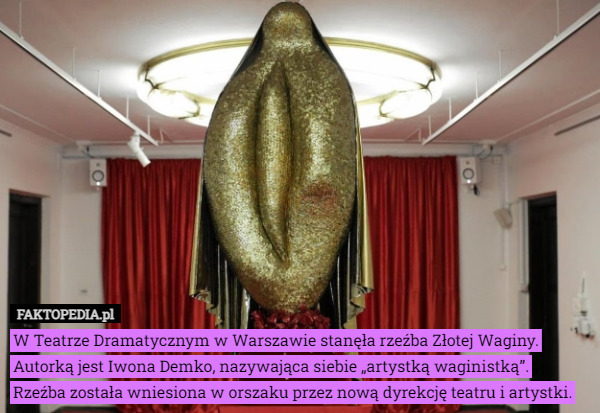 W Teatrze Dramatycznym w Warszawie stanęła rzeźba Złotej Waginy. Autorką jest Iwona Demko, nazywająca siebie „artystką waginistką”.
 Rzeźba została wniesiona w orszaku przez nową dyrekcję teatru i artystki. 