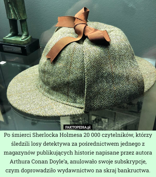 Po śmierci Sherlocka Holmesa 20 000 czytelników, którzy śledzili losy detektywa za pośrednictwem jednego z magazynów publikujących historie napisane przez autora Arthura Conan Doyle’a, anulowało swoje subskrypcje, czym doprowadziło wydawnictwo na skraj bankructwa. 