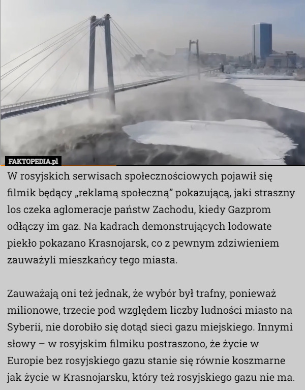 W rosyjskich serwisach społecznościowych pojawił się filmik będący „reklamą społeczną” pokazującą, jaki straszny los czeka aglomeracje państw Zachodu, kiedy Gazprom odłączy im gaz. Na kadrach demonstrujących lodowate piekło pokazano Krasnojarsk, co z pewnym zdziwieniem zauważyli mieszkańcy tego miasta.

Zauważają oni też jednak, że wybór był trafny, ponieważ milionowe, trzecie pod względem liczby ludności miasto na Syberii, nie dorobiło się dotąd sieci gazu miejskiego. Innymi słowy – w rosyjskim filmiku postraszono, że życie w Europie bez rosyjskiego gazu stanie się równie koszmarne jak życie w Krasnojarsku, który też rosyjskiego gazu nie ma. 
