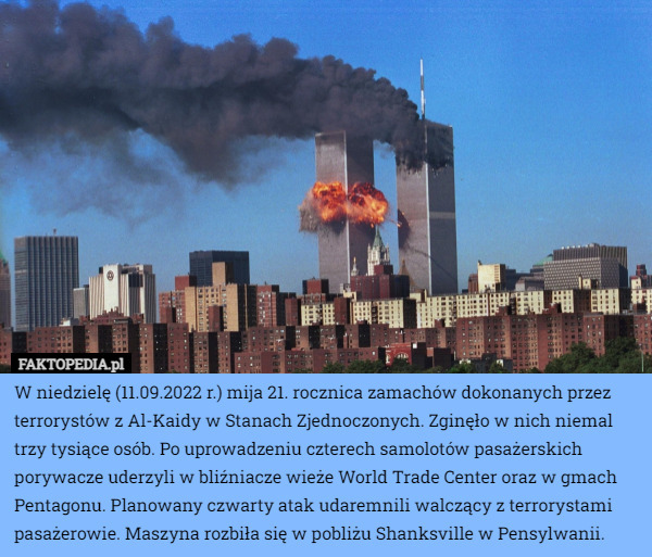 W niedzielę (11.09.2022 r.) mija 21. rocznica zamachów dokonanych przez terrorystów z Al-Kaidy w Stanach Zjednoczonych. Zginęło w nich niemal trzy tysiące osób. Po uprowadzeniu czterech samolotów pasażerskich porywacze uderzyli w bliźniacze wieże World Trade Center oraz w gmach Pentagonu. Planowany czwarty atak udaremnili walczący z terrorystami pasażerowie. Maszyna rozbiła się w pobliżu Shanksville w Pensylwanii. 
