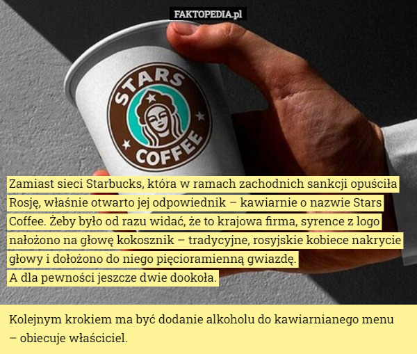 Zamiast sieci Starbucks, która w ramach zachodnich sankcji opuściła Rosję, właśnie otwarto jej odpowiednik – kawiarnie o nazwie Stars Coffee. Żeby było od razu widać, że to krajowa firma, syrence z logo nałożono na głowę kokosznik – tradycyjne, rosyjskie kobiece nakrycie głowy i dołożono do niego pięcioramienną gwiazdę.
 A dla pewności jeszcze dwie dookoła. Kolejnym krokiem ma być dodanie alkoholu do kawiarnianego menu
 – obiecuje właściciel. 