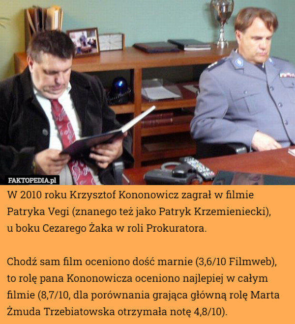 W 2010 roku Krzysztof Kononowicz zagrał w filmie Patryka Vegi (znanego też jako Patryk Krzemieniecki),
 u boku Cezarego Żaka w roli Prokuratora.

Chodź sam film oceniono dość marnie (3,6/10 Filmweb), to rolę pana Kononowicza oceniono najlepiej w całym filmie (8,7/10, dla porównania grająca główną rolę Marta Żmuda Trzebiatowska otrzymała notę 4,8/10). 