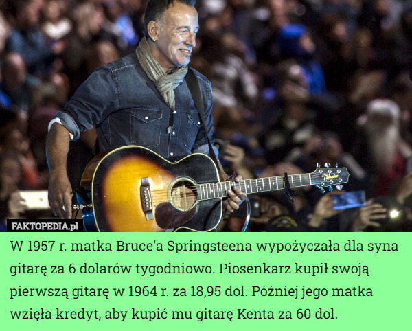 W 1957 r. matka Bruce'a Springsteena wypożyczała dla syna gitarę za 6 dolarów tygodniowo. Piosenkarz kupił swoją pierwszą gitarę w 1964 r. za 18,95 dol. Później jego matka wzięła kredyt, aby kupić mu gitarę Kenta za 60 dol. 