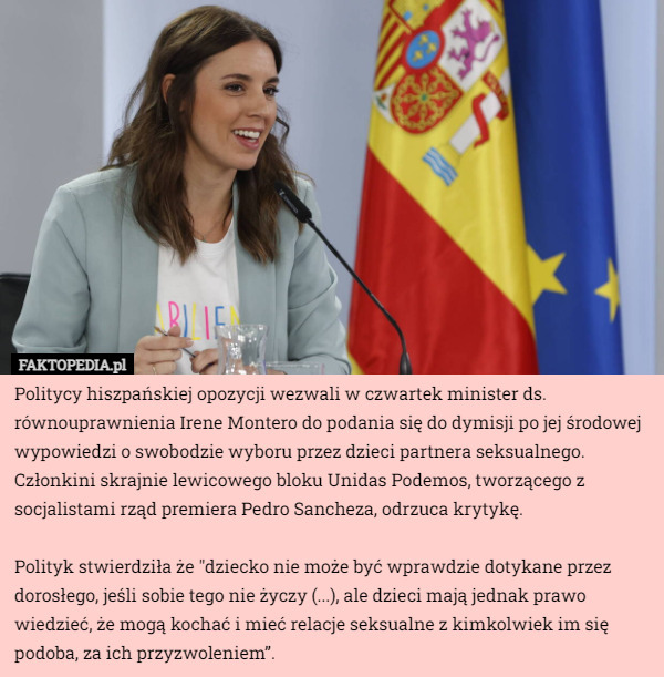 Politycy hiszpańskiej opozycji wezwali w czwartek minister ds. równouprawnienia Irene Montero do podania się do dymisji po jej środowej wypowiedzi o swobodzie wyboru przez dzieci partnera seksualnego. Członkini skrajnie lewicowego bloku Unidas Podemos, tworzącego z socjalistami rząd premiera Pedro Sancheza, odrzuca krytykę.

Polityk stwierdziła że "dziecko nie może być wprawdzie dotykane przez dorosłego, jeśli sobie tego nie życzy (...), ale dzieci mają jednak prawo wiedzieć, że mogą kochać i mieć relacje seksualne z kimkolwiek im się podoba, za ich przyzwoleniem”. 
