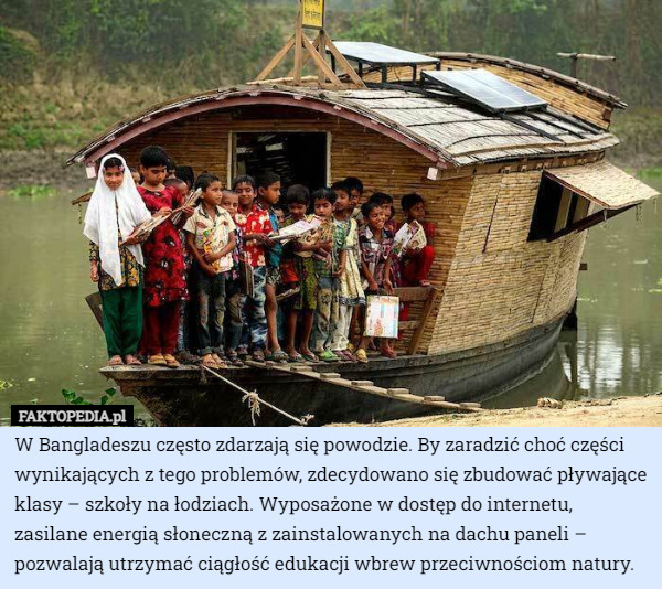 W Bangladeszu często zdarzają się powodzie. By zaradzić choć części wynikających z tego problemów, zdecydowano się zbudować pływające klasy – szkoły na łodziach. Wyposażone w dostęp do internetu, zasilane energią słoneczną z zainstalowanych na dachu paneli – pozwalają utrzymać ciągłość edukacji wbrew przeciwnościom natury. 
