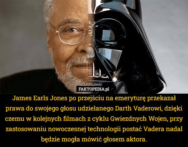 James Earls Jones po przejściu na emeryturę przekazał prawa do swojego głosu udzielanego Darth Vaderowi, dzięki czemu w kolejnych filmach z cyklu Gwiezdnych Wojen, przy zastosowaniu nowoczesnej technologii postać Vadera nadal będzie mogła mówić głosem aktora. 