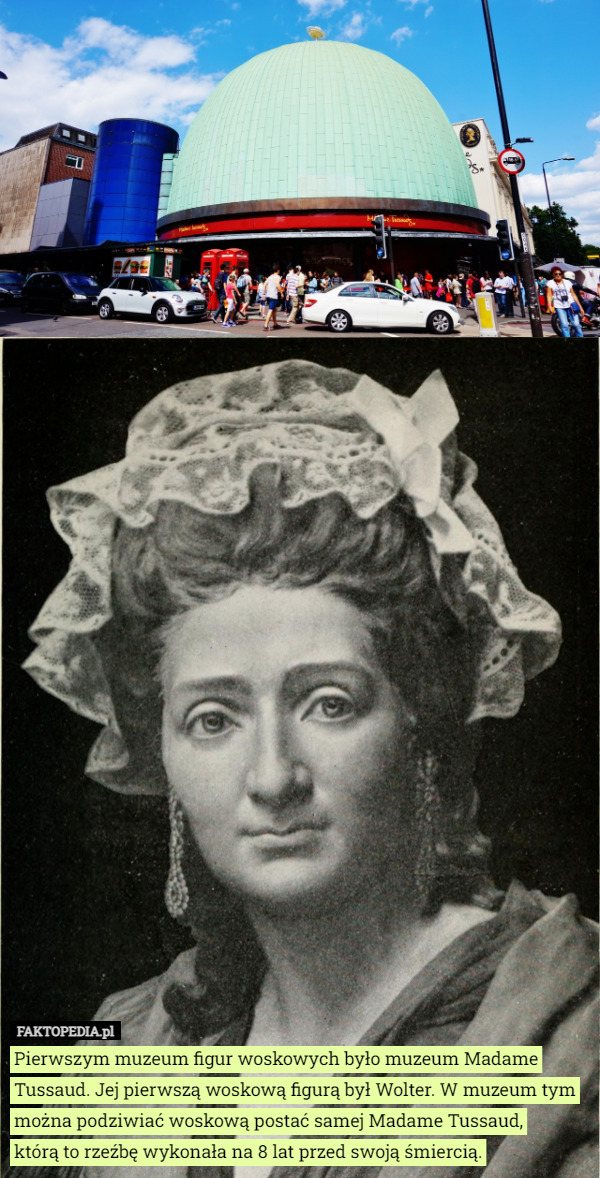 Pierwszym muzeum figur woskowych było muzeum Madame Tussaud. Jej pierwszą woskową figurą był Wolter. W muzeum tym można podziwiać woskową postać samej Madame Tussaud,
 którą to rzeźbę wykonała na 8 lat przed swoją śmiercią. 