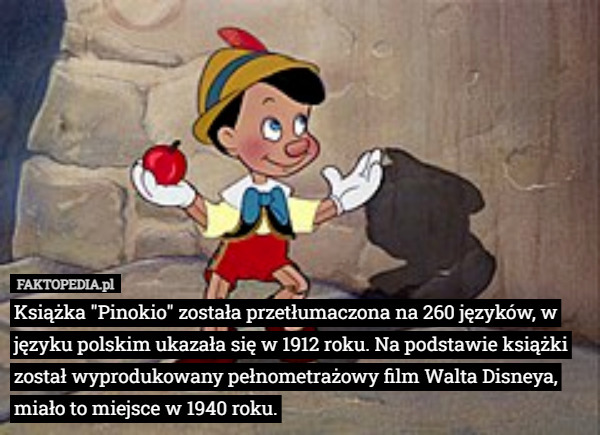 Książka "Pinokio" została przetłumaczona na 260 języków, w języku polskim ukazała się w 1912 roku. Na podstawie książki został wyprodukowany pełnometrażowy film Walta Disneya, miało to miejsce w 1940 roku. 