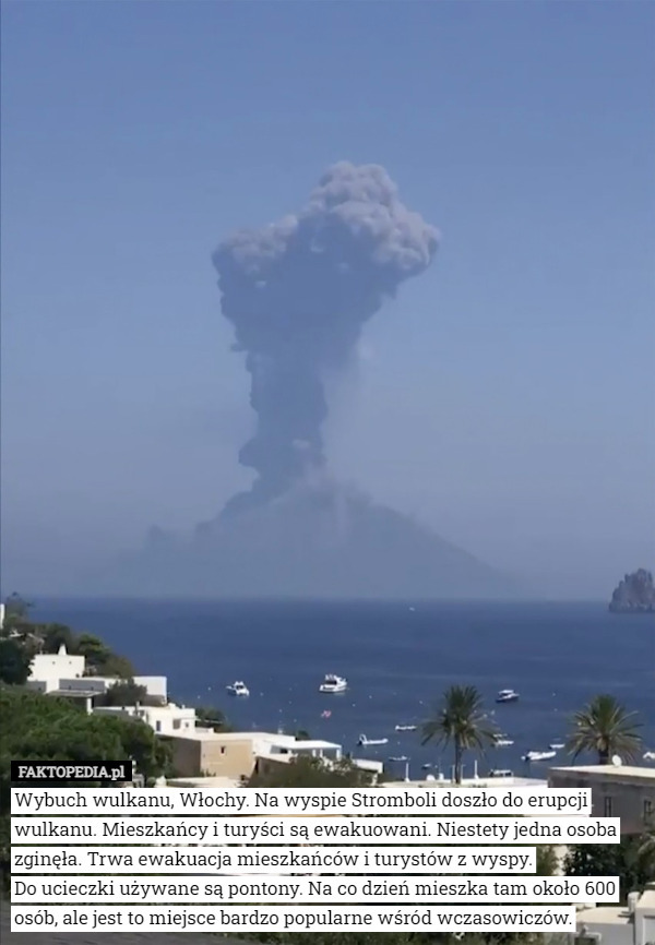 Wybuch wulkanu, Włochy. Na wyspie Stromboli doszło do erupcji wulkanu. Mieszkańcy i turyści są ewakuowani. Niestety jedna osoba zginęła. Trwa ewakuacja mieszkańców i turystów z wyspy.
 Do ucieczki używane są pontony. Na co dzień mieszka tam około 600 osób, ale jest to miejsce bardzo popularne wśród wczasowiczów. 