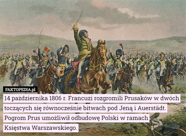 14 pażdziernika 1806 r. Francuzi rozgromili Prusaków w dwóch toczących się równocześnie bitwach pod Jeną i Auerstädt.
Pogrom Prus umożliwił odbudowę Polski w ramach
 Księstwa Warszawskiego. 