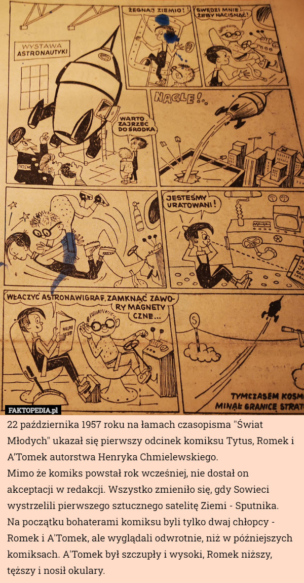 22 października 1957 roku na łamach czasopisma "Świat Młodych" ukazał się pierwszy odcinek komiksu Tytus, Romek i A’Tomek autorstwa Henryka Chmielewskiego.
Mimo że komiks powstał rok wcześniej, nie dostał on akceptacji w redakcji. Wszystko zmieniło się, gdy Sowieci wystrzelili pierwszego sztucznego satelitę Ziemi - Sputnika.
Na początku bohaterami komiksu byli tylko dwaj chłopcy - Romek i A'Tomek, ale wyglądali odwrotnie, niż w późniejszych komiksach. A'Tomek był szczupły i wysoki, Romek niższy, tęższy i nosił okulary. 