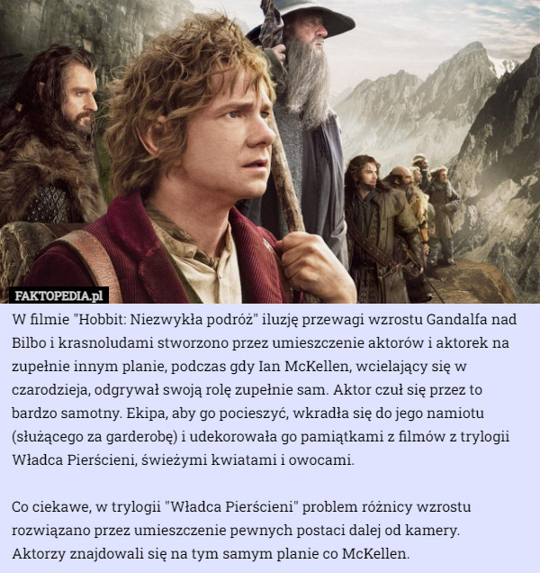 W filmie "Hobbit: Niezwykła podróż" iluzję przewagi wzrostu Gandalfa nad Bilbo i krasnoludami stworzono przez umieszczenie aktorów i aktorek na zupełnie innym planie, podczas gdy Ian McKellen, wcielający się w czarodzieja, odgrywał swoją rolę zupełnie sam. Aktor czuł się przez to bardzo samotny. Ekipa, aby go pocieszyć, wkradła się do jego namiotu (służącego za garderobę) i udekorowała go pamiątkami z filmów z trylogii Władca Pierścieni, świeżymi kwiatami i owocami.

 Co ciekawe, w trylogii "Władca Pierścieni" problem różnicy wzrostu rozwiązano przez umieszczenie pewnych postaci dalej od kamery.
 Aktorzy znajdowali się na tym samym planie co McKellen. 