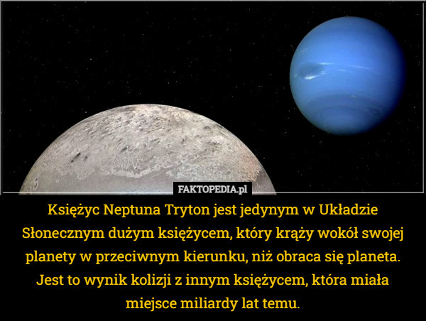 Księżyc Neptuna Tryton jest jedynym w Układzie Słonecznym dużym księżycem, który krąży wokół swojej planety w przeciwnym kierunku, niż obraca się planeta. Jest to wynik kolizji z innym księżycem, która miała miejsce miliardy lat temu. 