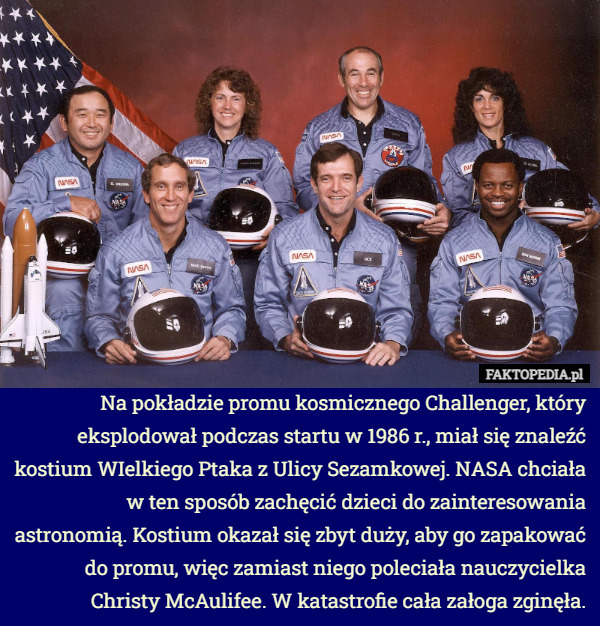 Na pokładzie promu kosmicznego Challenger, który eksplodował podczas startu w 1986 r., miał się znaleźć kostium WIelkiego Ptaka z Ulicy Sezamkowej. NASA chciała w ten sposób zachęcić dzieci do zainteresowania astronomią. Kostium okazał się zbyt duży, aby go zapakować do promu, więc zamiast niego poleciała nauczycielka Christy McAulifee. W katastrofie cała załoga zginęła. 