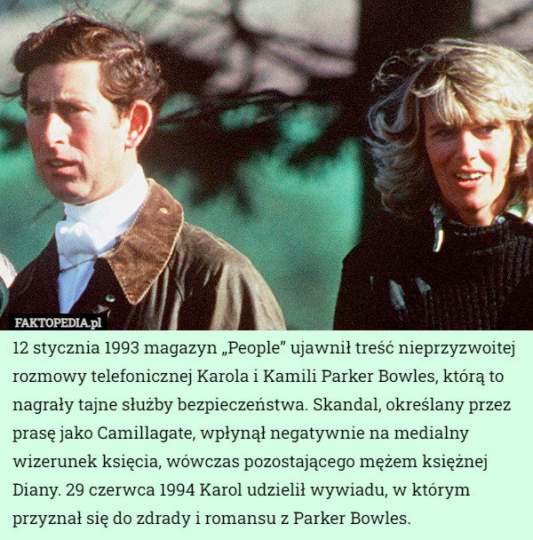 12 stycznia 1993 magazyn „People” ujawnił treść nieprzyzwoitej rozmowy telefonicznej Karola i Kamili Parker Bowles, którą to nagrały tajne służby bezpieczeństwa. Skandal, określany przez prasę jako Camillagate, wpłynął negatywnie na medialny wizerunek księcia, wówczas pozostającego mężem księżnej Diany. 29 czerwca 1994 Karol udzielił wywiadu, w którym przyznał się do zdrady i romansu z Parker Bowles. 